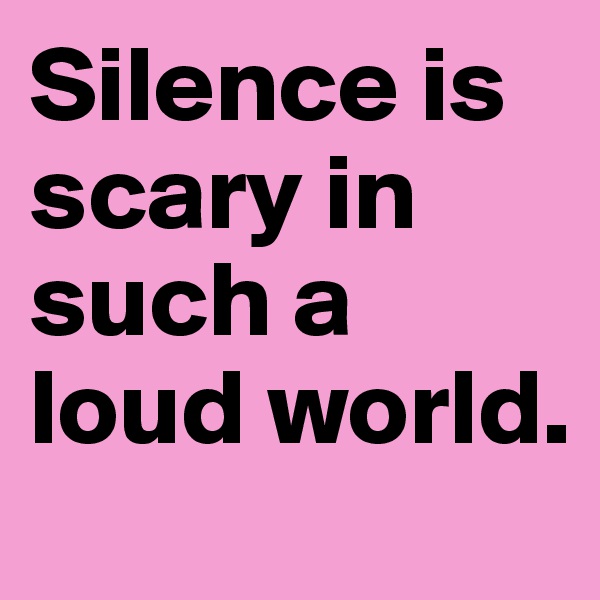 Silence is scary in such a loud world.