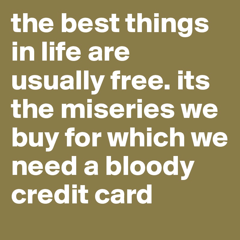 the best things in life are usually free. its the miseries we buy for which we need a bloody credit card
