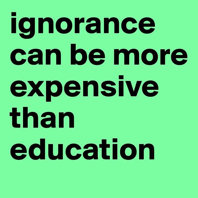 ignorance can be more expensive than education