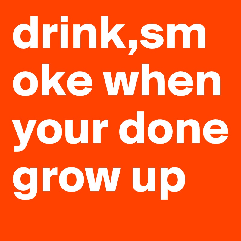 drink,smoke when your done grow up