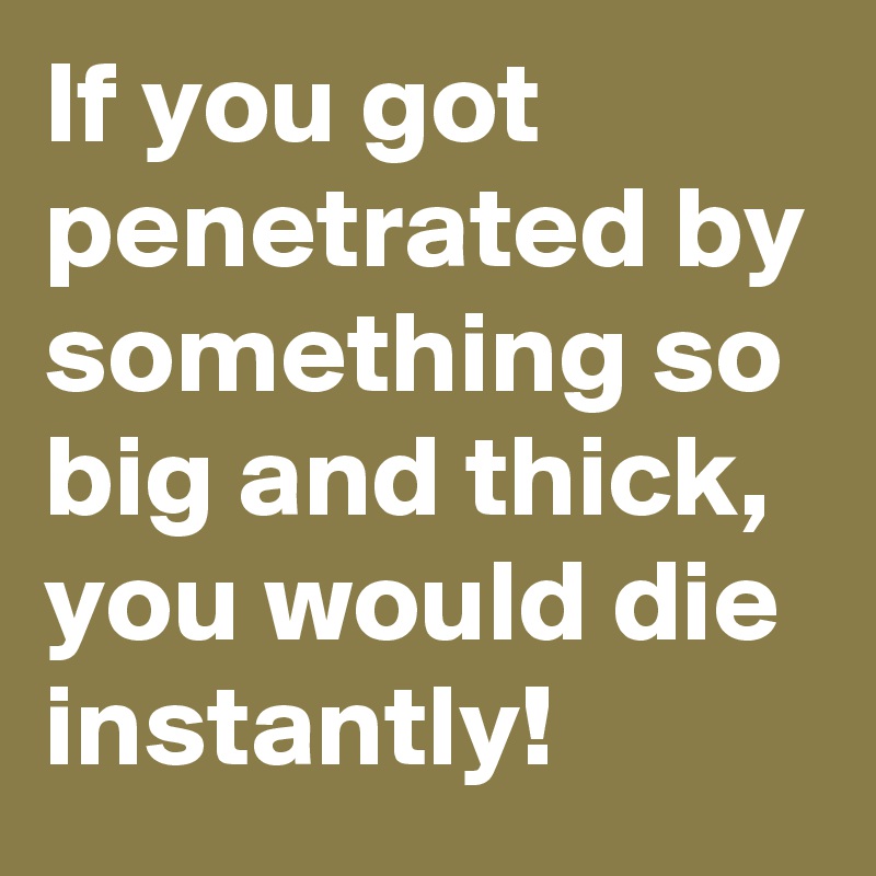 If you got penetrated by something so big and thick, you would die instantly!
