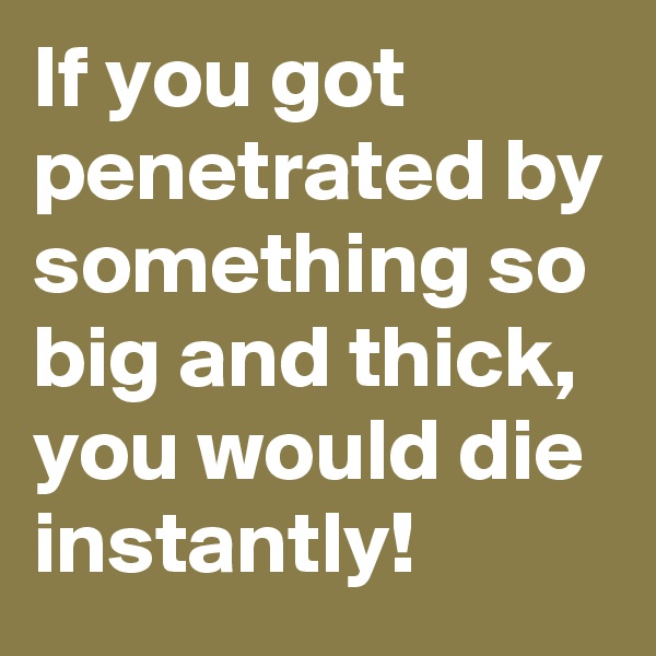 If you got penetrated by something so big and thick, you would die instantly!