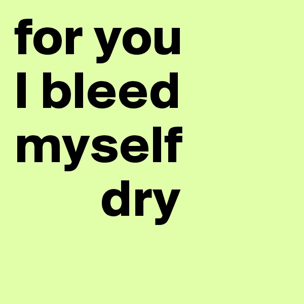 for you
I bleed myself 
        dry
