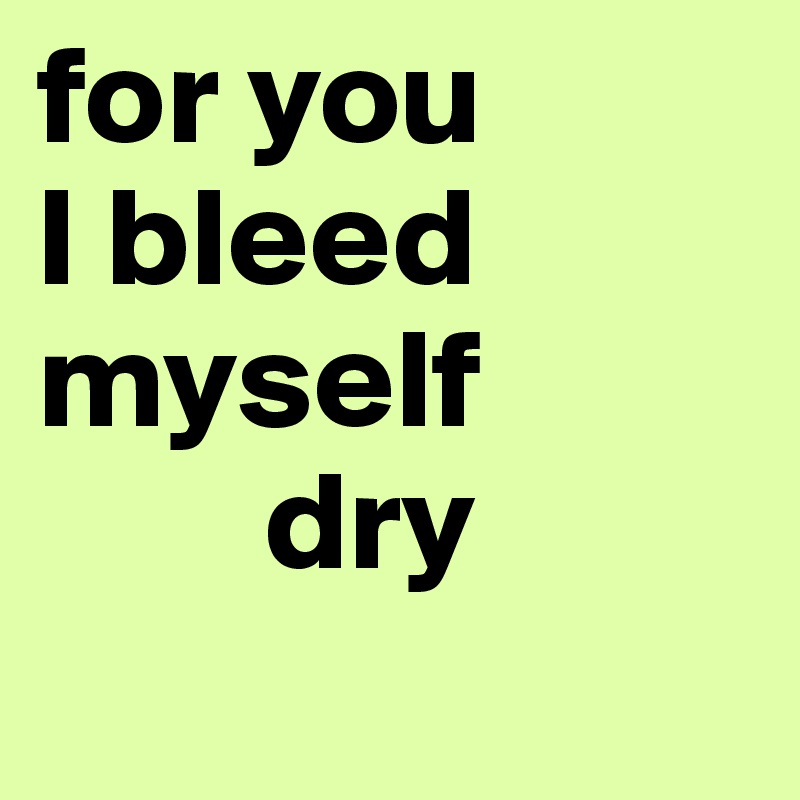 for you
I bleed myself 
        dry
