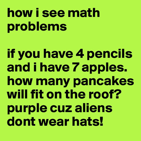 how i see math problems

if you have 4 pencils and i have 7 apples. how many pancakes will fit on the roof?
purple cuz aliens dont wear hats!