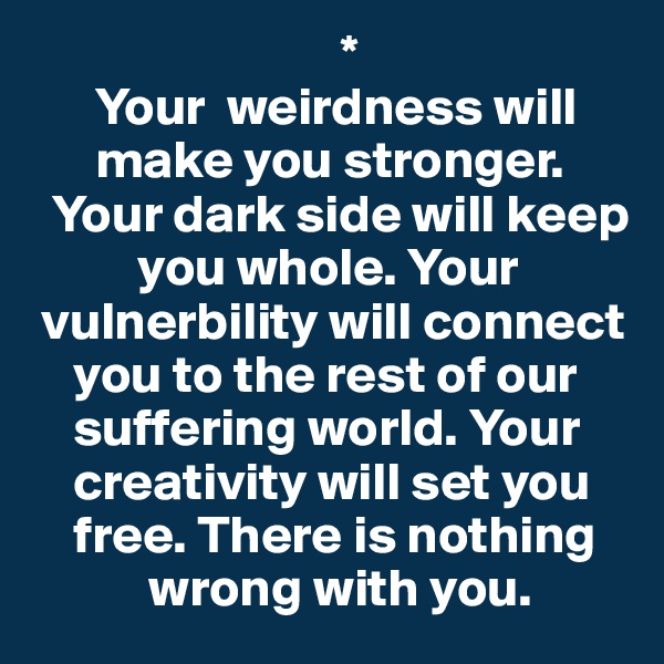                             *
      Your  weirdness will 
      make you stronger. 
  Your dark side will keep 
          you whole. Your 
 vulnerbility will connect 
    you to the rest of our 
    suffering world. Your 
    creativity will set you 
    free. There is nothing 
           wrong with you.