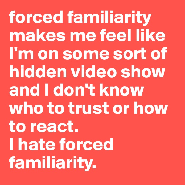 forced familiarity makes me feel like I'm on some sort of hidden video show and I don't know who to trust or how to react. 
I hate forced familiarity.     