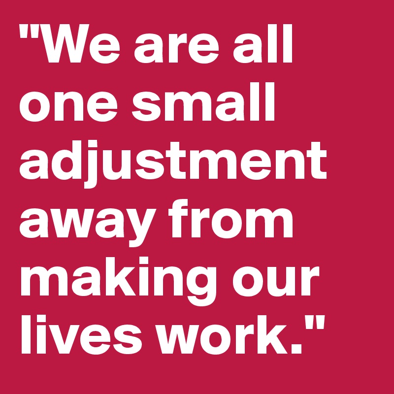 "We are all one small adjustment away from making our lives work."