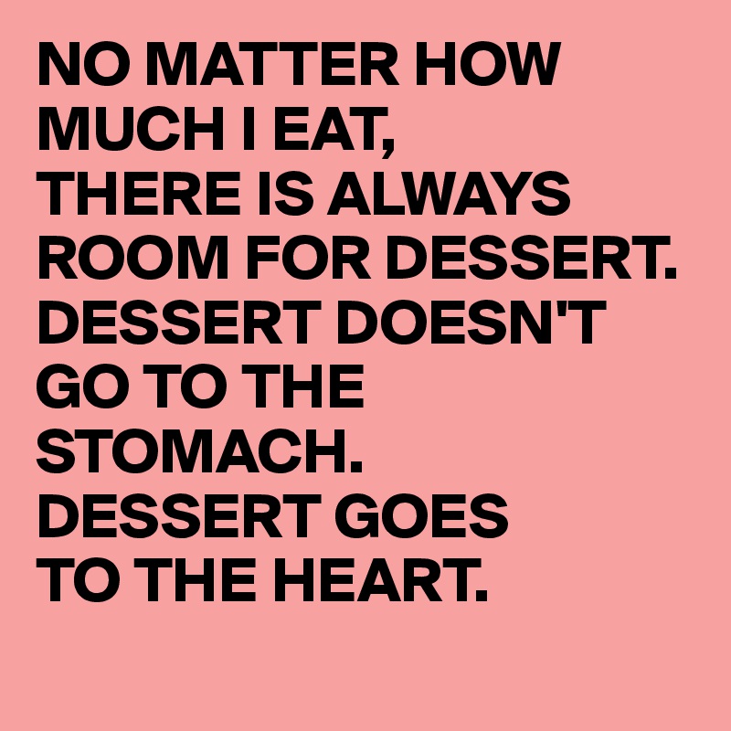 NO MATTER HOW MUCH I EAT,
THERE IS ALWAYS ROOM FOR DESSERT.
DESSERT DOESN'T GO TO THE STOMACH.
DESSERT GOES
TO THE HEART.
