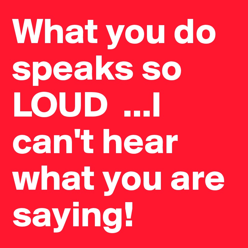 What you do speaks so LOUD  ...I can't hear what you are saying!
