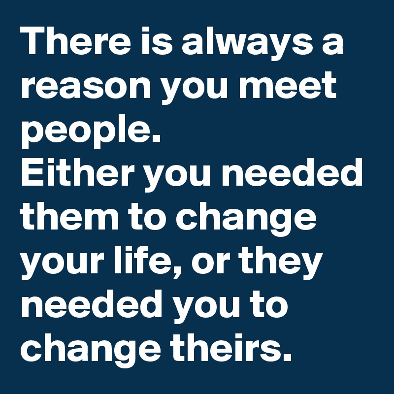 There is always a reason you meet people.
Either you needed them to change your life, or they needed you to change theirs.