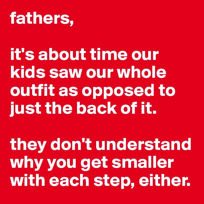fathers,

it's about time our kids saw our whole outfit as opposed to just the back of it.

they don't understand why you get smaller with each step, either.
