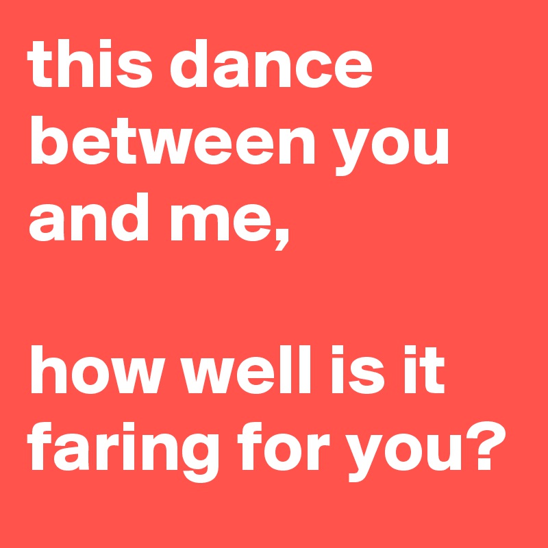 this dance between you and me,

how well is it faring for you?