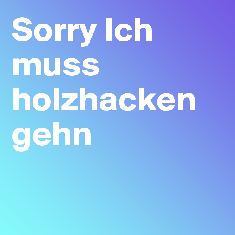 Sorry Ich muss holzhacken gehn

