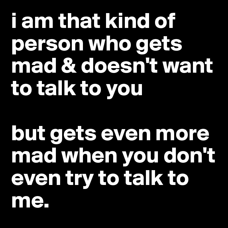 i am that kind of person who gets mad & doesn't want to talk to you

but gets even more mad when you don't even try to talk to me.