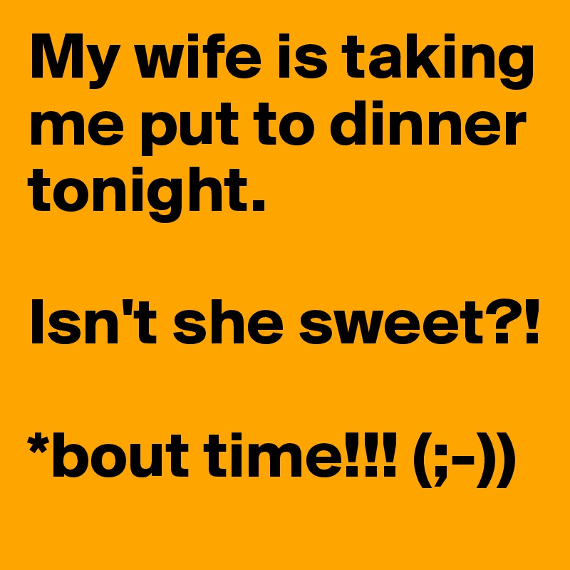 My wife is taking me put to dinner tonight. 

Isn't she sweet?!

*bout time!!! (;-))