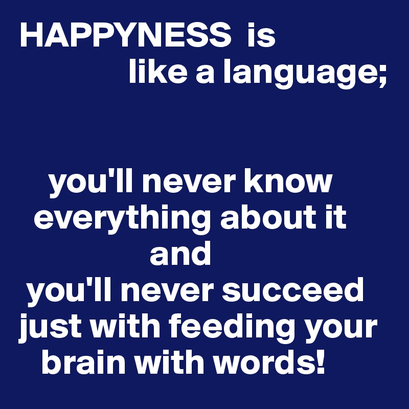 HAPPYNESS  is
               like a language;


    you'll never know      
  everything about it
                  and 
 you'll never succeed
just with feeding your
   brain with words!