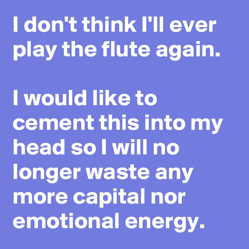 I don't think I'll ever play the flute again.

I would like to cement this into my head so I will no longer waste any more capital nor emotional energy. 