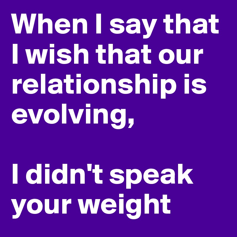 When I say that I wish that our relationship is evolving, 

I didn't speak your weight