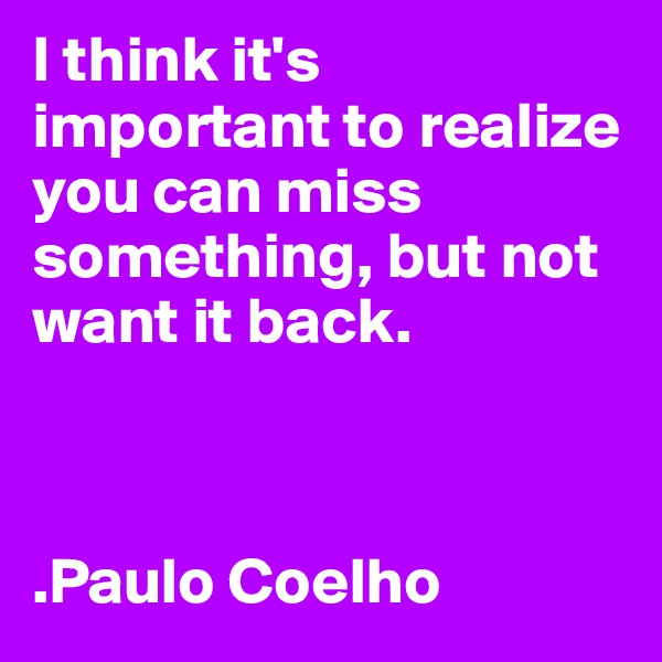 I think it's important to realize you can miss something, but not want it back.



.Paulo Coelho