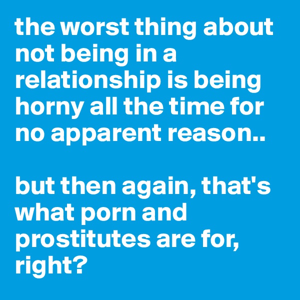 the worst thing about not being in a relationship is being horny all the time for no apparent reason.. 

but then again, that's what porn and prostitutes are for, right?