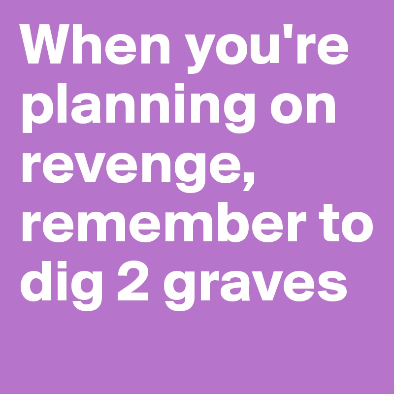 When you're planning on revenge, remember to dig 2 graves