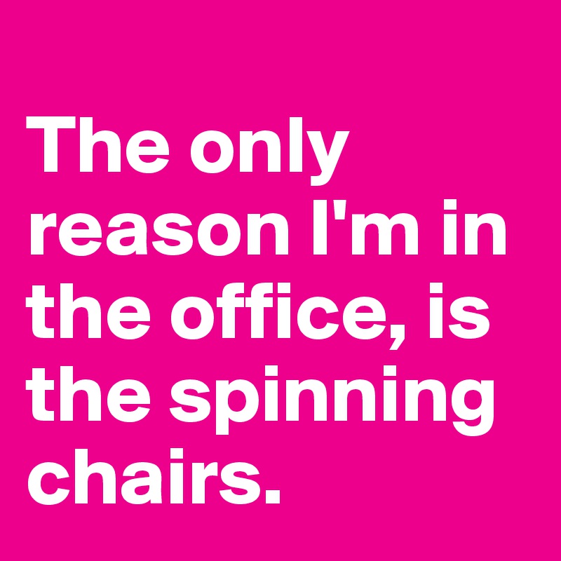 
The only reason I'm in the office, is the spinning chairs.