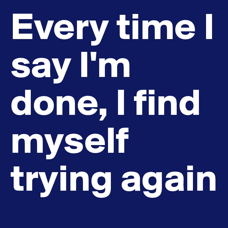 Every time I say I'm done, I find myself trying again