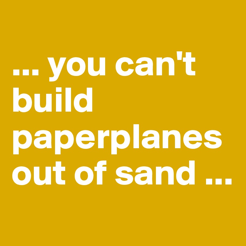 
... you can't build paperplanes out of sand ...
