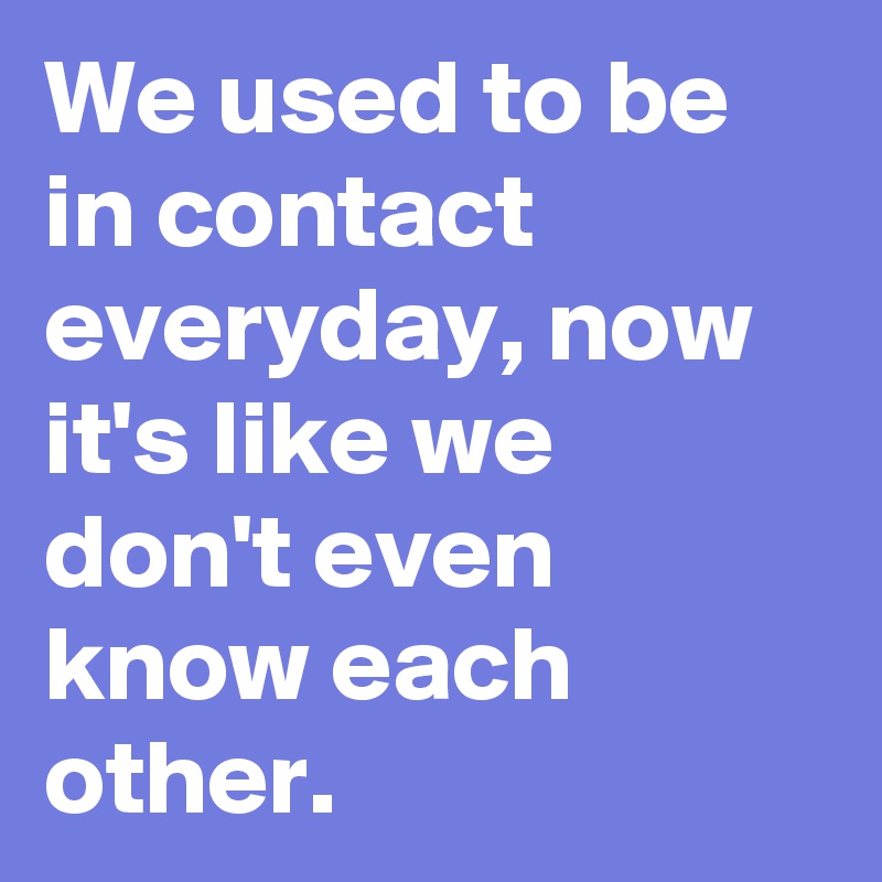 We used to be in contact everyday, now it's like we don't even know each other.