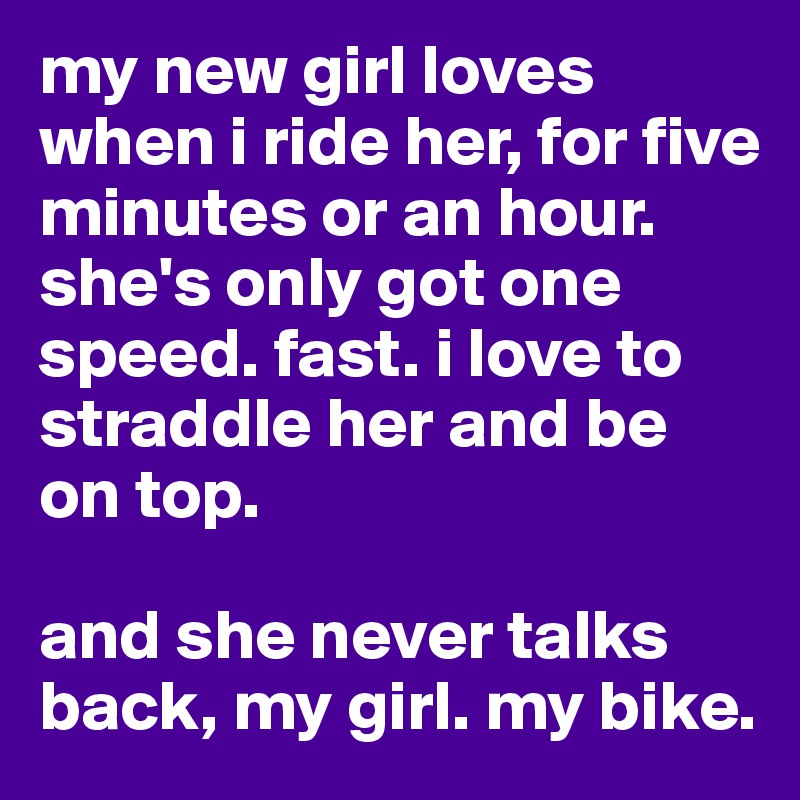 my new girl loves when i ride her, for five minutes or an hour. she's only got one speed. fast. i love to straddle her and be on top. 

and she never talks back, my girl. my bike. 
