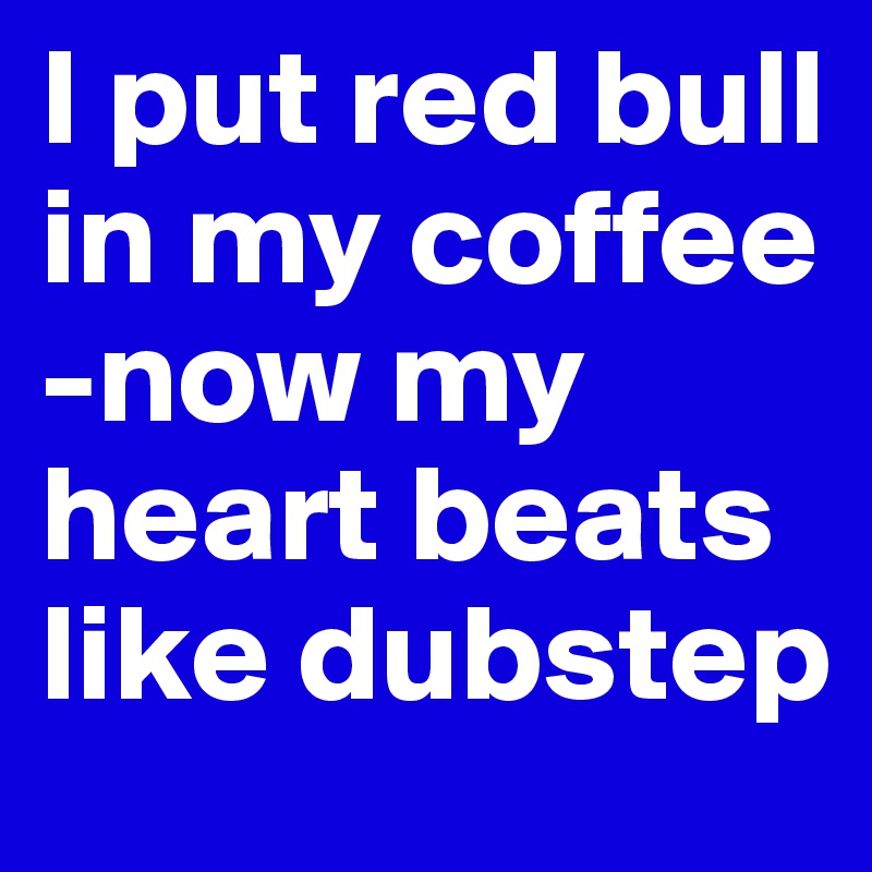 I put red bull in my coffee
-now my heart beats like dubstep