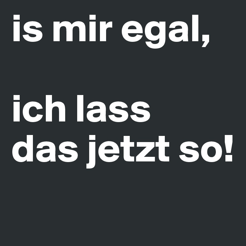 is mir egal, 

ich lass 
das jetzt so!
