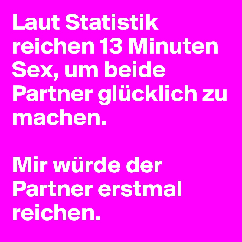 Laut Statistik reichen 13 Minuten Sex, um beide Partner glücklich zu machen.

Mir würde der Partner erstmal reichen.
