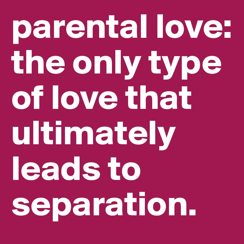 parental love: the only type of love that ultimately leads to separation. 