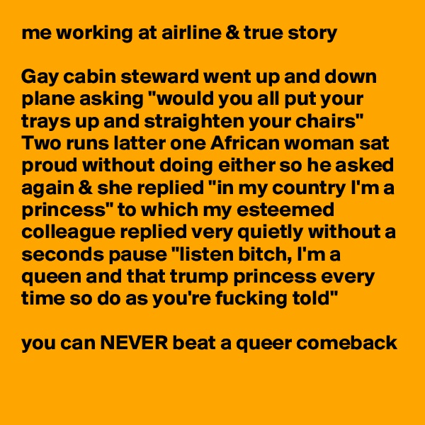 me working at airline & true story

Gay cabin steward went up and down plane asking "would you all put your trays up and straighten your chairs"
Two runs latter one African woman sat proud without doing either so he asked again & she replied "in my country I'm a princess" to which my esteemed colleague replied very quietly without a seconds pause "listen bitch, I'm a queen and that trump princess every time so do as you're fucking told"

you can NEVER beat a queer comeback