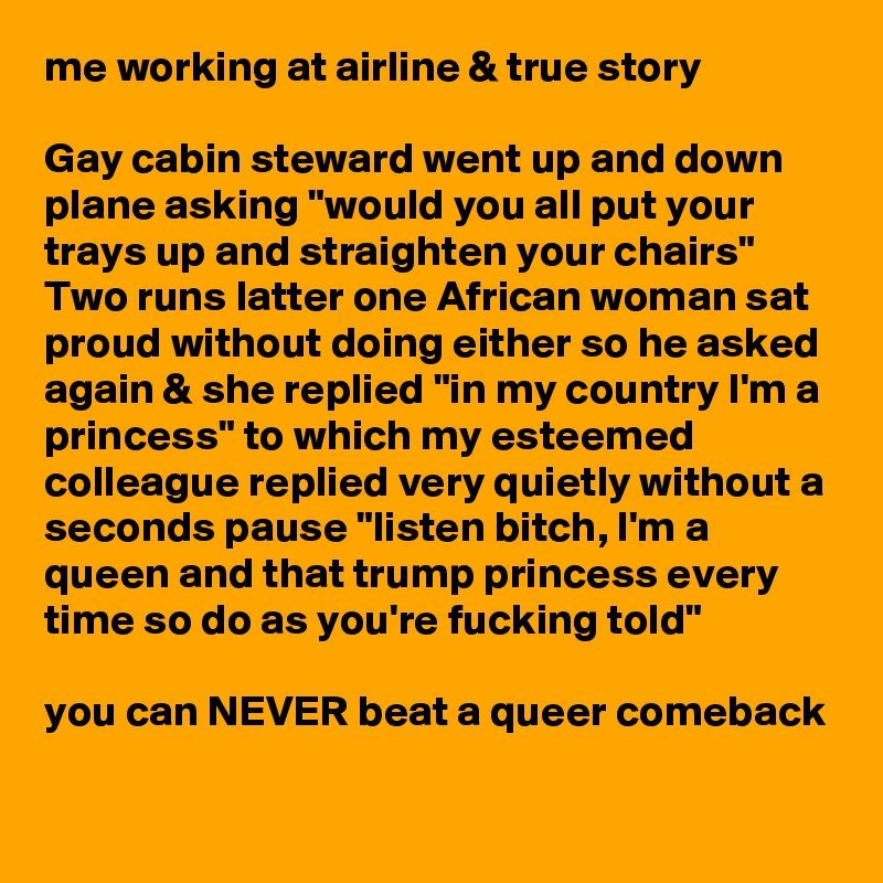 me working at airline & true story

Gay cabin steward went up and down plane asking "would you all put your trays up and straighten your chairs"
Two runs latter one African woman sat proud without doing either so he asked again & she replied "in my country I'm a princess" to which my esteemed colleague replied very quietly without a seconds pause "listen bitch, I'm a queen and that trump princess every time so do as you're fucking told"

you can NEVER beat a queer comeback