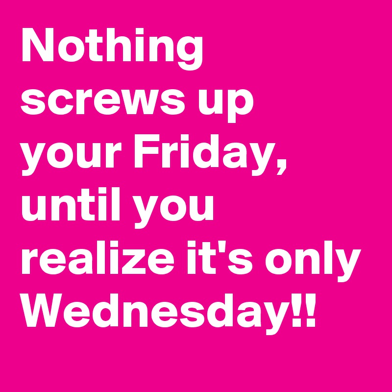 Nothing screws up your Friday, until you realize it's only Wednesday!!