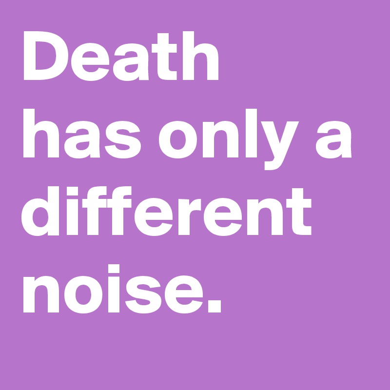 Death has only a different noise. 