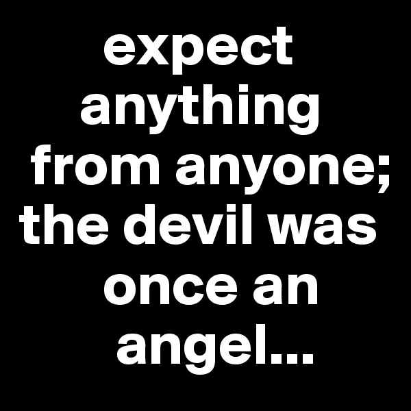        expect
     anything
 from anyone; the devil was
       once an
        angel...