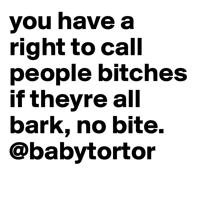 you have a right to call people bitches if theyre all bark, no bite.
@babytortor