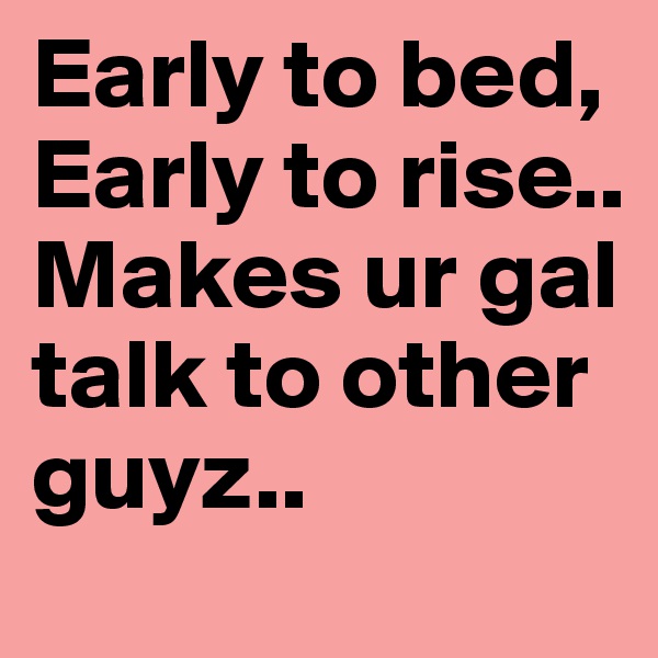 Early to bed, Early to rise..
Makes ur gal talk to other guyz..