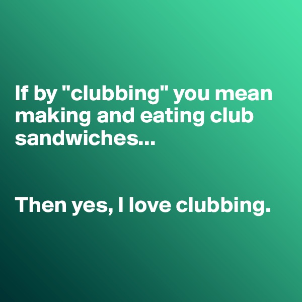 


If by "clubbing" you mean making and eating club sandwiches...


Then yes, I love clubbing.


