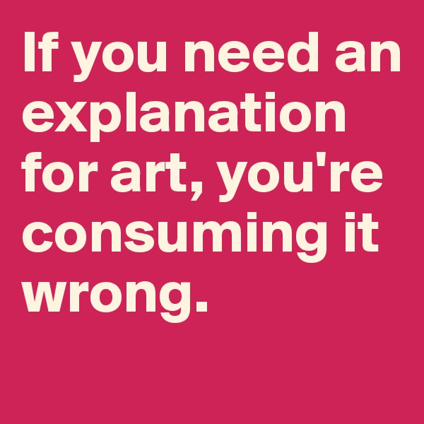 If you need an explanation for art, you're consuming it wrong. 
