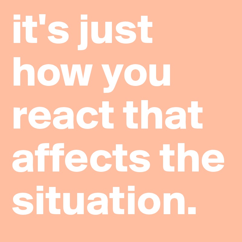 it's just how you react that affects the situation.