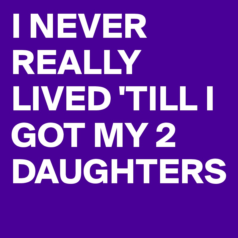 I NEVER REALLY LIVED 'TILL I GOT MY 2 DAUGHTERS