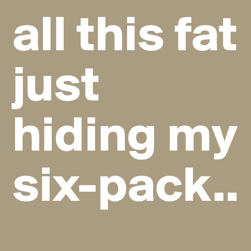 all this fat just hiding my six-pack..