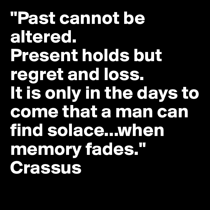 "Past cannot be altered.
Present holds but regret and loss.
It is only in the days to come that a man can find solace...when memory fades."
Crassus