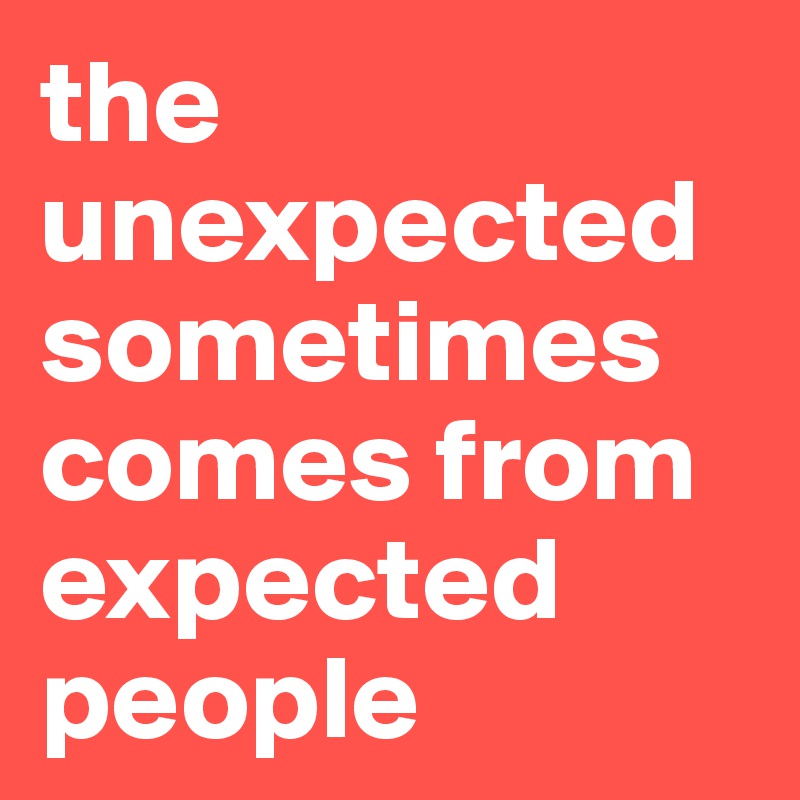 the unexpected sometimes comes from expected people