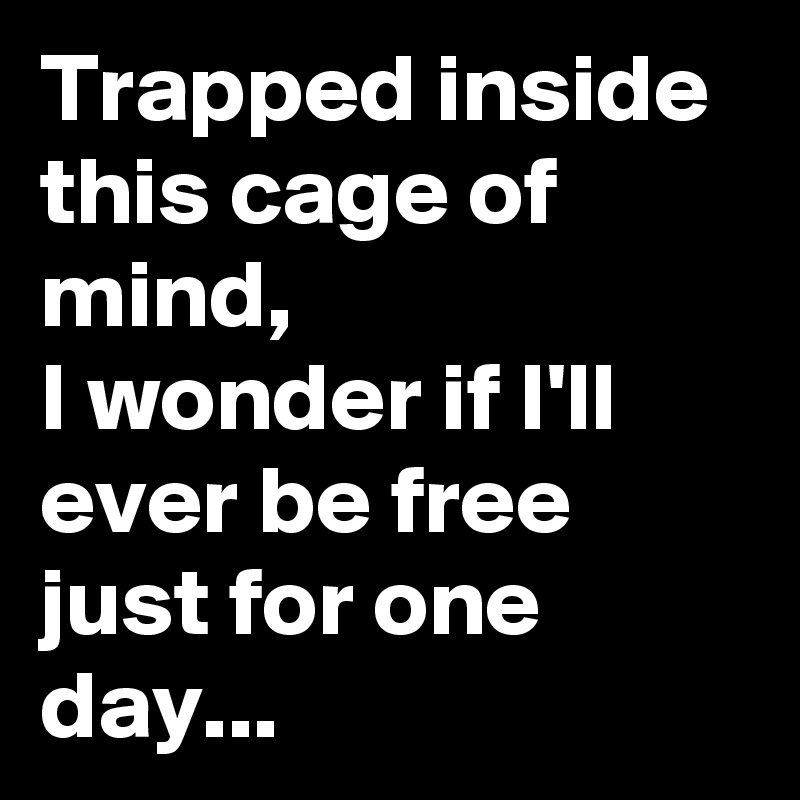 Trapped inside this cage of mind,
I wonder if I'll ever be free just for one day...